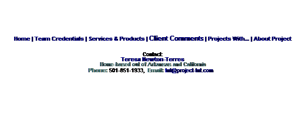 Text Box: Home | Team Credentials | Services & Products | Client Comments | Projects With... | About Project
Contact:
Teresa Newton-Terres
Home-based out of Arkansas and California
Phone: 501-851-1933,  Email: tnt@project-tnt.com  
 

