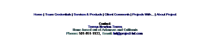 Text Box: Home | Team Credentials | Services & Products | Client Comments | Projects With... | About Project
Contact:
Teresa Newton-Terres
Home-based out of Arkansas and California
Phone: 501-851-1933,  Email: tnt@project-tnt.com 
