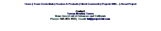 Text Box: Home | Team Credentials | Services & Products | Client Comments | Projects With... | About Project
Contact:
Teresa Newton-Terres
Home-based out of Arkansas and California
Phone: 501-851-1933,  Email: tnt@project-tnt.com 
 
